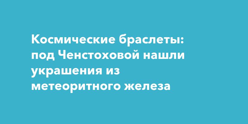Космические браслеты: под Ченстоховой нашли украшения из метеоритного железа